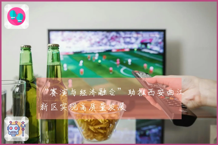 “赛演与经济融合”助推西安曲江新区实现高质量发展